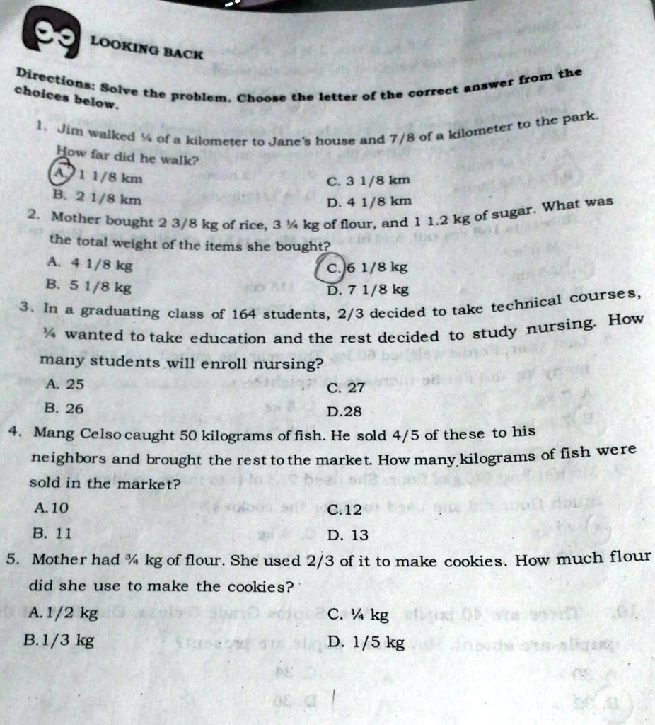 LOOKING BACK
Directions: Solve the problem. Choose the letter of the correct answer from the
choices below.
1. Jim walked 1/4 of a kilometer to Jane's house and 7/8 of a kilometer to the park.
How far did he walk?
A. 1 1/8 km
B. 2 1/8 km
C. 3 1/8 km
D. 4 1/8 km
2. Mother bought 2 3/8 kg of rice, 3 1/4 kg of flour, and 1 1/2 kg of sugar. What was
the total weight of the items she bought?
A. 4 1/8 kg
B. 5 1/8 kg
C. 6 1/8 kg
D. 7 1/8 kg
3. In a graduating class of 164 students, 2/3 decided to take technical courses,
1/4 wanted to take education and the rest decided to study nursing. How
many students will enroll nursing?
A. 25
B. 26
C. 27
D. 28
4. Mang Celso caught 50 kilograms of fish. He sold 4/5 of these to his
neighbors and brought the rest to the market. How many kilograms of fish were
sold in the market?
A. 10
B. 11
C. 12
D. 13
5. Mother had 3/4 kg of flour. She used 2/3 of it to make cookies. How much flour
did she use to make the cookies?
A. 1/2 kg
B. 1/3 kg
C. 1/4 kg
D. 1/5 kg