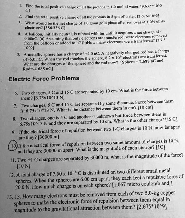 1. Find the total positive charge of all the protons in 1.0 mol of water. [9.632 * 10^5 C]
2. Find the total positive charge of all the protons in 5 gm of water. [2.676x10^5]
3. What would be the net charge of 1.0 gram gold piece after removal of 1.0% of its electrons? [386.336 C]
4. A balloon, initially neutral, is rubbed with fur until it acquires a net charge of -0.60nC. (a) Assuming that only electrons are transferred, were electrons removed from the balloon or added to it? (b)How many electrons were transferred? [3.7 * 10^9]
5. A metallic sphere has a charge of +4.0 nC. A negatively charged rod has a charge of -6.0 nC. When the rod touches the sphere, 8.2 x 10^9 electrons are transferred. What are the charges of the sphere and the rod now? [Sphere = 2.688 nC and Rod=-4.688 nC]
Electric Force Problems
6. Two charges, 5 C and 15 C are separated by 10 cm. What is the force between them? [6.75x10^13 N]
7. Two charges, 5 C and 15 C are separated by some distance. Force between them is 6.75x10^13 N. What is the distance between them in cm? [10 cm]
8. Two charges, one is 5 C and another is unknown but force between them is 6.75x10^13 N and they are separated by 10 cm. What is the other charge? [15 C]
9. If the electrical force of repulsion between two 1-C charges is 10 N, how far apart are they? [30000 m]
10. If the electrical force of repulsion between two same amount of charges is 10 N, and they are 30000 m apart. What is the magnitude of each charge? [1C]
11. Two +1 C charges are separated by 30000 m, what is the magnitude of the force? [10 N]
12. A total charge of 7.50 x 10^-6 C is distributed on two different small metal spheres. When the spheres are 6.00 cm apart, they each feel a repulsive force of 20.0 N. How much charge is on each sphere? [1.067 micro coulomb and ]
13. How many electrons must be removed from each of two 5.0-kg copper spheres to make the electronic force of repulsion between them equal in magnitude to the gravitational attraction between them? [2.675*10^9]