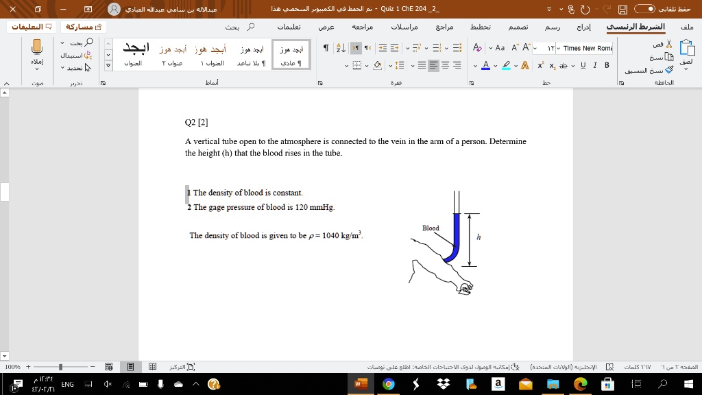 Q2 [2]
A vertical tube open to the atmosphere is connected to the vein in the arm of a person. Determine
the height (h) that the blood rises in the tube.

1 The density of blood is constant.
2 The gage pressure of blood is 120 mmHg.
The density of blood is given to be ρ = 1040  kg/m^3.