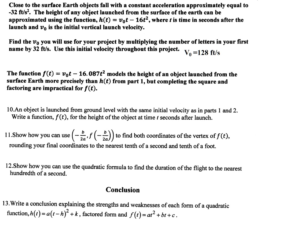 Close to the surface Earth objects fall with a constant acceleration approximately equal to -32 ft/s². The height of any object launched from the surface of the earth can be approximated using the function, h(t) = v?t ? 16t², where t is time in seconds after the launch and v? is the initial vertical launch velocity.

Find the v? you will use for your project by multiplying the number of letters in your first name by 32 ft/s. Use this initial velocity throughout this project. v? = 128 ft/s

The function f(t) = v?t ? 16.087t² models the height of an object launched from the surface Earth more precisely than h(t) from part 1, but completing the square and factoring are impractical for f(t).

10.An object is launched from ground level with the same initial velocity as in parts 1 and 2. Write a function, f(t), for the height of the object at time t seconds after launch.

11.Show how you can use (-b/2a, f(-b/2a)) to find both coordinates of the vertex of f(t), rounding your final coordinates to the nearest tenth of a second and tenth of a foot.

12.Show how you can use the quadratic formula to find the duration of the flight to the nearest hundredth of a second.

Conclusion

13.Write a conclusion explaining the strengths and weaknesses of each form of a quadratic function, h(t) = a(t - h)² + k, factored form and f(t) = at² + bt + c.