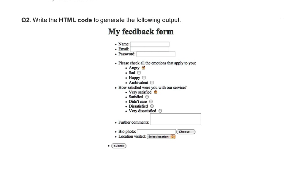 Q2. Write the HTML code to generate the following output.
My feedback form
• Name:
• Email:
• Password:
• Please check all the emotions that apply to you:
• Angry
• Sad
• Happy
• Ambivalent
• How satisfied were you with our service?
• Very satisfied
• Satisfied
• Didn't care
• Dissatisfied
• Very dissatisfied
• Further comments:
• Bio photo:
• Location visited: Select location
• submit
Choose...