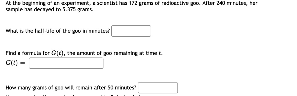 At the beginning of an experiment, a scientist has 172 grams of radioactive goo. After 240 minutes, her sample has decayed to 5.375 grams.

What is the half-life of the goo in minutes?

Find a formula for G(t), the amount of goo remaining at time t.
G(t) =

How many grams of goo will remain after 50 minutes?