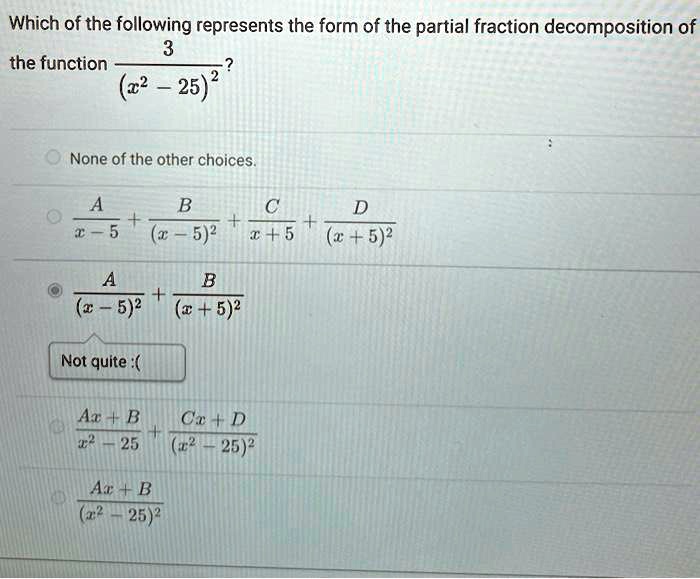 Which of the following represents the form of the partial fraction decomposition of the function frac3(x^2 - 25)^2 ?
None of the other choices.
fracAx - 5 + fracB(x - 5)^2 + fracCx + 5 + fracD(x + 5)^2
fracA(x - 5)^2 + fracB(x + 5)^2
fracAx + Bx^2 - 25 + fracCx + D(x^2 - 25)^2
fracAx + B(x^2 - 25)^2