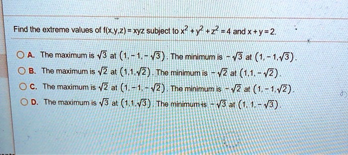 Find the extreme values of f(x,y,z) = xyz subject to x^2 + y^2 + z^2 = 4 and x + y = 2.

A. The maximum is ?3 at (1, -1, -?3). The minimum is -?3 at (1, -1, ?3).
B. The maximum is ?2 at (1, 1, ?2). The minimum is -?2 at (1, 1, -?2).
C. The maximum is ?2 at (1, -1, -?2). The minimum is -?2 at (1, -1, ?2).
D. The maximum is ?3 at (1, 1, ?3). The minimum is -?3 at (1, 1, -?3).