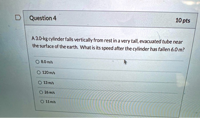 A 3.0-kg cylinder falls vertically from rest in a very tall, evacuated tube near the surface of the earth. What is its speed after the cylinder has fallen 6.0 m?
8.0 m/s
120 m/s
13 m/s
26 m/s
11 m/s