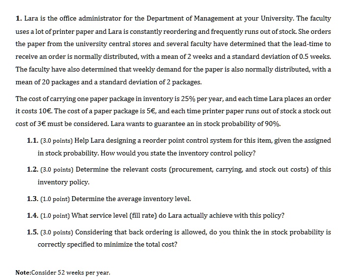 1. Lara is the office administrator for the Department of Management at your University. The faculty uses a lot of printer paper and Lara is constantly reordering and frequently runs out of stock. She orders the paper from the university central stores and several faculty have determined that the lead-time to receive an order is normally distributed, with a mean of 2 weeks and a standard deviation of 0.5 weeks. The faculty have also determined that weekly demand for the paper is also normally distributed, with a mean of 20 packages and a standard deviation of 2 packages.

The cost of carrying one paper package in inventory is 25% per year, and each time Lara places an order it costs 10€. The cost of a paper package is 5€, and each time printer paper runs out of stock a stock out cost of 3€ must be considered. Lara wants to guarantee an in stock probability of 90%.

1.1. (3.0 points) Help Lara designing a reorder point control system for this item, given the assigned in stock probability. How would you state the inventory control policy?

1.2. (3.0 points) Determine the relevant costs (procurement, carrying, and stock out costs) of this inventory policy.

1.3. (1.0 point) Determine the average inventory level.

1.4. (1.0 point) What service level (fill rate) do Lara actually achieve with this policy?

1.5. (3.0 points) Considering that back ordering is allowed, do you think the in stock probability is correctly specified to minimize the total cost?

Note:Consider 52 weeks per year.