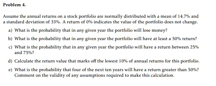 Problem 4.
Assume the annual returns on a stock portfolio are normally distributed with a mean of 14.7% and a standard deviation of 33%. A return of 0% indicates the value of the portfolio does not change.
a) What is the probability that in any given year the portfolio will lose money?
b) What is the probability that in any given year the portfolio will have at least a 50% return?
c) What is the probability that in any given year the portfolio will have a return between 25% and 75%?
d) Calculate the return value that marks off the lowest 10% of annual returns for this portfolio.
e) What is the probability that four of the next ten years will have a return greater than 50%? Comment on the validity of any assumptions required to make this calculation.
