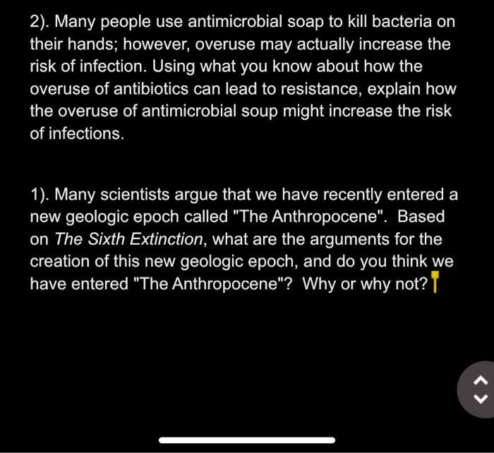2). Many people use antimicrobial soap to kill bacteria on their hands; however, overuse may actually increase the risk of infection. Using what you know about how the overuse of antibiotics can lead to resistance, explain how the overuse of antimicrobial soup might increase the risk of infections.

1). Many scientists argue that we have recently entered a new geologic epoch called "The Anthropocene". Based on The Sixth Extinction, what are the arguments for the creation of this new geologic epoch, and do you think we have entered "The Anthropocene"? Why or why not?
