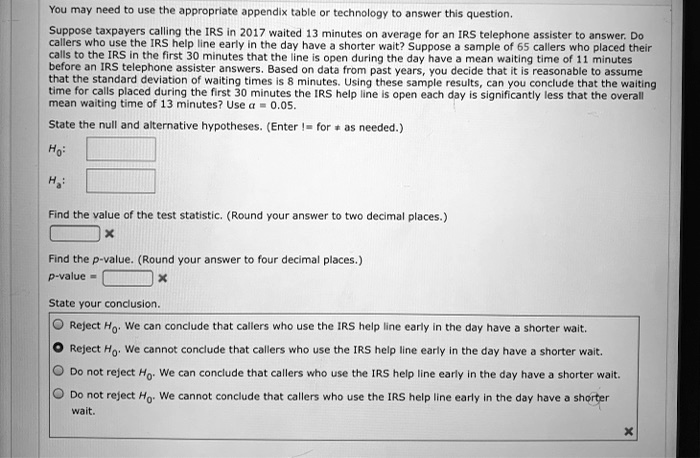 You may need to use the appropriate appendix table or technology to answer this question. Suppose taxpayers calling the IRS in 2017 waited 13 minutes on average for an IRS telephone assister to answer. Do callers who use the IRS help line early in the day have a shorter wait? Suppose a sample of 65 callers who placed their calls to the IRS in the first 30 minutes that the line is open during the day have a mean waiting time of 11 minutes before an IRS telephone assister answers. Based on data from past years, you decide that it is reasonable to assume that the standard deviation of waiting times is 8 minutes. Using these sample results, can you conclude that the waiting time for calls placed during the first 30 minutes the IRS help line is open each day is significantly less that the overall mean waiting time of 13 minutes? Use ? = 0.05.

State the null and alternative hypotheses. (Enter != for ? as needed.)
H0:
Ha:

Find the value of the test statistic. (Round your answer to two decimal places.)

Find the p-value. (Round your answer to four decimal places.)
p-value =

State your conclusion.
Reject H0. We can conclude that callers who use the IRS help line early in the day have a shorter wait.
Reject H0. We cannot conclude that callers who use the IRS help line early in the day have a shorter wait.
Do not reject H0. We can conclude that callers who use the IRS help line early in the day have a shorter wait.
Do not reject H0. We cannot conclude that callers who use the IRS help line early in the day have a shorter wait.