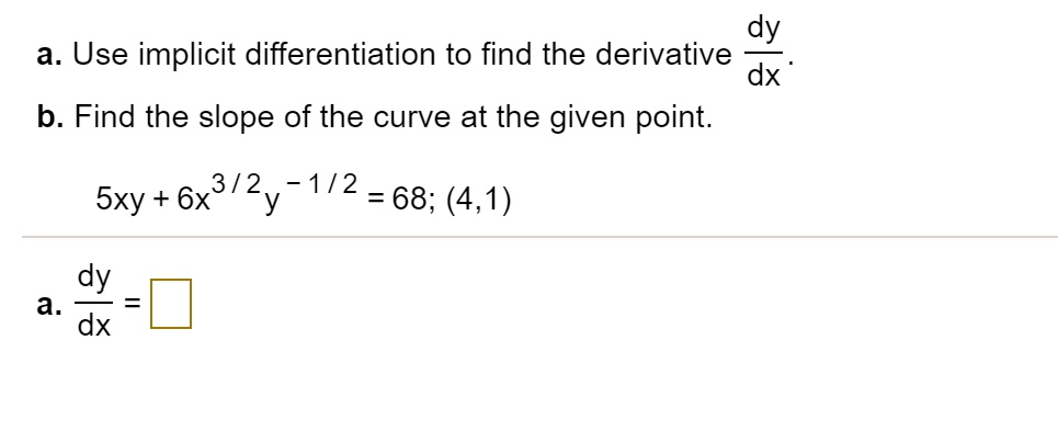 a. Use implicit differentiation to find the derivative dy/dx.
b. Find the slope of the curve at the given point.
5xy + 6x^3/2y^-1/2 = 68; (4,1)
a. dy/dx =