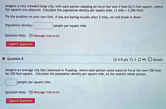 Imagine a very crowded large city, with each person standing on his or her own 2-foot-by-2-foot square, where
the squares are adjacent. Calculate the population density per square mile. (1 mile = 5,280 feet)

Try the problem on your own first. If you are having trouble after 2 tries, we will break it down.

Population density:
people per square mile

Question Help: Message instructor

Submit Question

Question 8

Imagine an average city like Lakewood or Puyallup, where each person could stand on his or her own 100-foot-
by-100-foot square. Calculate the population density per square mile, to the nearest whole person.

people per square mile

Question Help: Message instructor

Submit Question