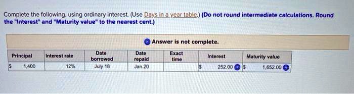 Complete the following, using ordinary interest. (Use Days in a year table.) (Do not round intermediate calculations. Round the "Interest" and "Maturity value" to the nearest cent.)

Principal: 1,400
Interest rate: 12%
Date borrowed: July 18
Date repaid: Jan. 20
Exact time:
Interest: 252.00
Maturity value: 1,652.00