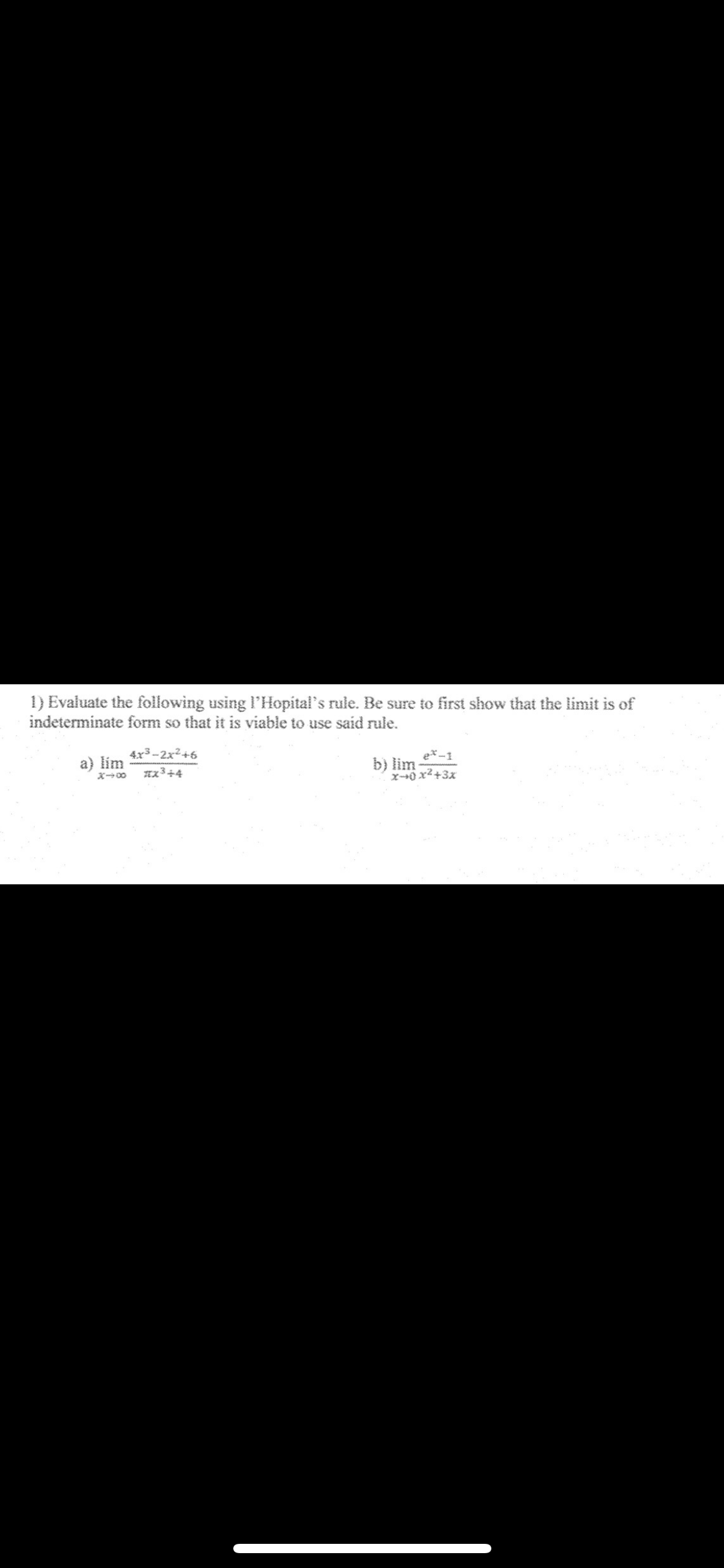 1) Evaluate the following using l'Hopital's rule. Be sure to first show that the limit is of indeterminate form so that it is viable to use said rule.
a) limx →∞(4 x^3-2 x^2+6)/(π x^3+4)
b) limx → 0(e^x-1)/(x^2+3 x)
⟹