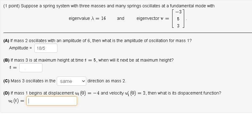 Suppose a spring system with three masses and many springs oscillates at a fundamental mode with
eigenvalue ? = 16 and eigenvector v = [-3; 5; 3]
(A) If mass 2 oscillates with an amplitude of 6, then what is the amplitude of oscillation for mass 1?
Amplitude = 18/5
(B) If mass 3 is at maximum height at time t = 5, when will it next be at maximum height?
t =
(C) Mass 3 oscillates in the same direction as mass 2.
(D) If mass 1 begins at displacement u?(0) = -4 and velocity u'?(0) = 2, then what is its displacement function?
u?(t) =