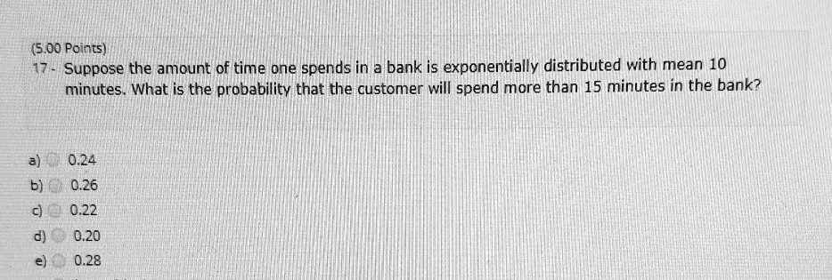 17- Suppose the amount of time one spends in a bank is exponentially distributed with mean 10 minutes. What is the probability that the customer will spend more than 15 minutes in the bank?
a) 0.24
b) 0.26
c) 0.22
d) 0.20
e) 0.28