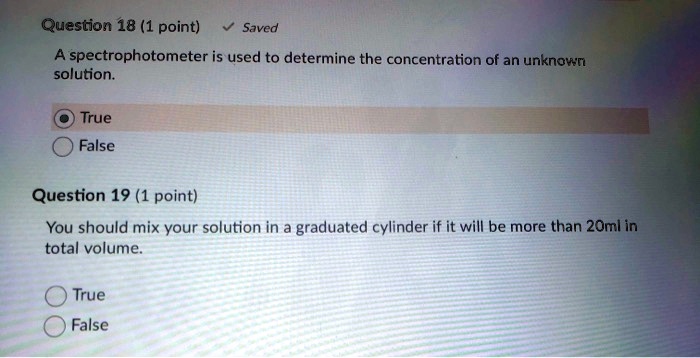 A spectrophotometer is used to determine the concentration of an unknown
solution.
True
False

You should mix your solution in a graduated cylinder if it will be more than 20ml in
total volume.
True
False