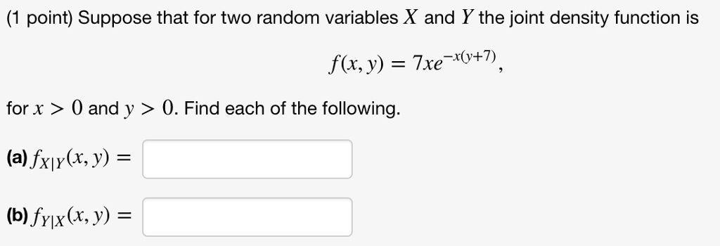 Suppose that for two random variables X and Y the joint density function is
f(x, y) = 7xe^-x(y+7),
for x > 0 and y > 0. Find each of the following.
(a) fX|Y(x, y) =
(b) fY|X(x, y) =