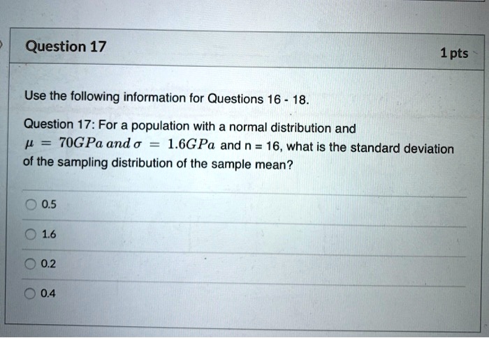 Use the following information for Questions 16 - 18.

Question 17: For a population with a normal distribution and ? = 70GPa and ? = 1.6GPa and n = 16, what is the standard deviation of the sampling distribution of the sample mean?

0.5
1.6
0.2
0.4