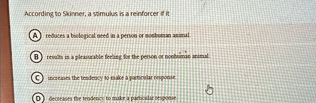 According to Skinner, a stimulus is a reinforcer if it
A reduces a biological need in a person or nonhuman animal.
B results in a pleasurable feeling for the person or nonhuman animal.
C increases the tendency to make a particular response.
D decreases the tendency to make a particular response.