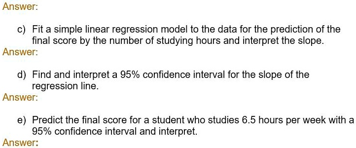 c) Fit a simple linear regression model to the data for the prediction of the final score by the number of studying hours and interpret the slope.
d) Find and interpret a 95% confidence interval for the slope of the regression line.
e) Predict the final score for a student who studies 6.5 hours per week with a 95% confidence interval and interpret.