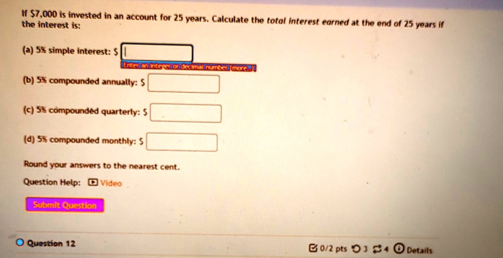 If 7,000 is invested in an account for 25 years. Calculate the total interest earned at the end of 25 years if the interest is:
(a) 5% simple interest: $
(b) 5% compounded annually: $
(c) 5% compounded quarterly: $
(d) 5% compounded monthly: $
Round your answers to the nearest cent.
Question Help: Video
Submit Question
Question 12