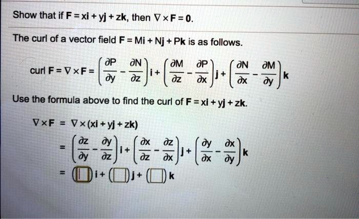 Show that if F = xi + yj + zk, then 
abla 	imes F = 0.
The curl of a vector field F = Mi + Nj + Pk is as follows.
extcurl  F = 
abla 	imes F = left(fracpartial Ppartial y - fracpartial Npartial zight)mathbfi + left(fracpartial Mpartial z - fracpartial Ppartial xight)mathbfj + left(fracpartial Npartial x - fracpartial Mpartial yight)mathbfk
Use the formula above to find the curl of F = xi + yj + zk.
abla 	imes F = 
abla 	imes (xi + yj + zk)
= left(fracpartial zpartial y - fracpartial ypartial zight)mathbfi + left(fracpartial xpartial z - fracpartial zpartial xight)mathbfj + left(fracpartial ypartial x - fracpartial xpartial yight)mathbfk