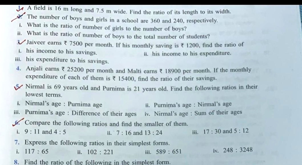 A field is 16 m long and 7.5 m wide. Find the ratio of its length to its width.
The number of boys and girls in a school are 360 and 240, respectively.
i. What is the ratio of number of girls to the number of boys?
ii. What is the ratio of number of boys to the total number of students?
? Jaiveer earns ? 7500 per month. If his monthly saving is ? 1200, find the ratio of
i. his income to his savings.
iii. his expenditure to his savings.
ii. his income to his expenditure.
4. Anjali earns ? 25200 per month and Malti earns ? 18900 per month. If the monthly
expenditure of each of them is ? 15400, find the ratio of their savings.
? Nirmal is 69 years old and Purnima is 21 years old. Find the following ratios in their
lowest terms.
i. Nirmal's age : Purnima age
iii. Purnima's age : Difference of their ages
ii. Purnima's age : Nirmal's age
iv. Nirmal's age : Sum of their ages
? Compare the following ratios and find the smaller of them.
i. 9 : 11 and 4 : 5
ii. 7 : 16 and 13 : 24
iii. 17 : 30 and 5 : 12
7. Express the following ratios in their simplest forms.
i. 117 : 65
ii. 102 : 221
iii. 589 : 651
iv. 248 : 3248
8. Find the ratio of the following in the simplest form.