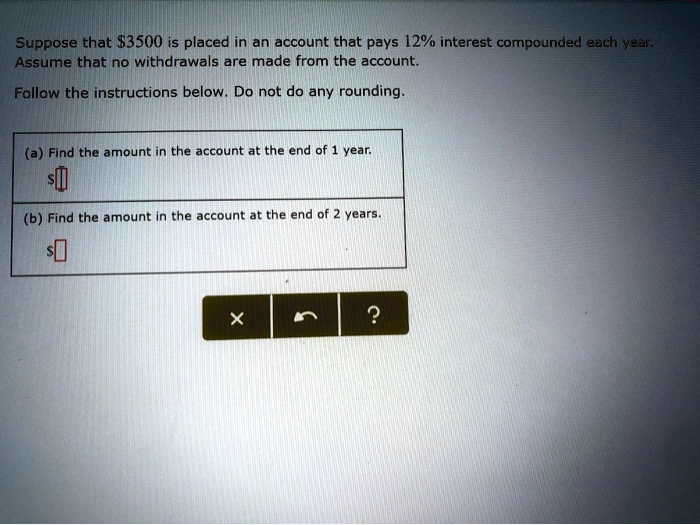 Suppose that 3500 is placed in an account that pays 12% interest compounded each year. Assume that no withdrawals are made from the account.
Follow the instructions below. Do not do any rounding.
(a) Find the amount in the account at the end of 1 year.
(b) Find the amount in the account at the end of 2 years.
