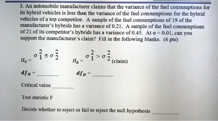 3. An automobile manufacturer claims that the variance of the fuel consumptions for
its hybrid vehicles is less than the variance of the fuel consumptions for the hybrid
vehicles of a top competitor. A sample of the fuel consumptions of 19 of the
manufacturer's hybrids has a variance of 0.21. A sample of the fuel consumptions
of 21 of its competitor's hybrids has a variance of 0.45. At ? = 0.01, can you
support the manufacturer's claim? Fill in the following blanks.
H0 = ?1^2 ? ?2^2
HA = ?1^2 < ?2^2 (claim)
dfn = 
dfd = 
Critical value 
Test statistic F
Decide whether to reject or fail to reject the null hypothesis