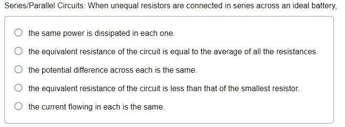 Series/Parallel Circuits: When unequal resistors are connected in series across an ideal battery,
the same power is dissipated in each one.
the equivalent resistance of the circuit is equal to the average of all the resistances.
the potential difference across each is the same.
the equivalent resistance of the circuit is less than that of the smallest resistor.
the current flowing in each is the same.