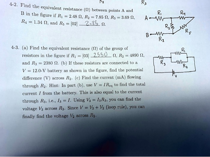 4-2. Find the equivalent resistance (?) between points A and B in the figure if R1 = 2.48 ?, R2 = 7.85 ?, R3 = 3.69 ?, R4 = 1.34 ?, and R5 = 2.85 ?.

4-3. (a) Find the equivalent resistance (?) of the group of resistors in the figure if R1 = 2550 ?, R2 = 4890 ?, and R3 = 2380 ?. (b) If these resistors are connected to a V = 12.0-V battery as shown in the figure, find the potential difference (V) across R2. (c) Find the current (mA) flowing through R2. Hint: In part (b), use V = IReq to find the total current I from the battery. This is also equal to the current through R3, i.e., I3 = I. Using V3 = I3R3, you can find the voltage V3 across R3. Since V = V3 + V2 (loop rule), you can finally find the voltage V2 across R2.