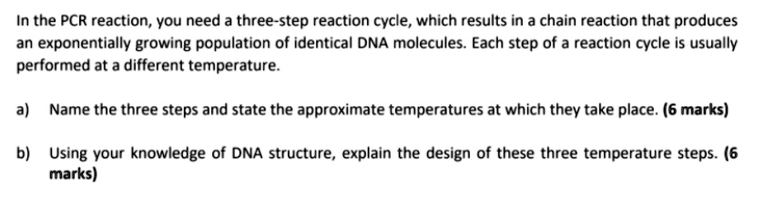 In the PCR reaction, you need a three-step reaction cycle, which results in a chain reaction that produces an exponentially growing population of identical DNA molecules. Each step of a reaction cycle is usually performed at a different temperature.

a) Name the three steps and state the approximate temperatures at which they take place. (6 marks)

b) Using your knowledge of DNA structure, explain the design of these three temperature steps. (6 marks)