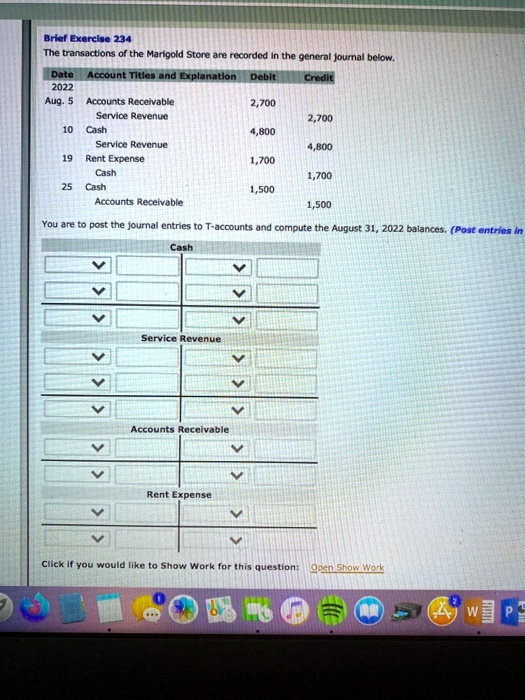 The transactions of the Marigold Store are recorded in the general journal below.
Date Account Titles and Explanation Debit Credit
2022
Aug. 5 Accounts Receivable 2,700
Service Revenue 2,700
10 Cash 4,800
Service Revenue 4,800
19 Rent Expense 1,700
Cash 1,700
25 Cash 1,500
Accounts Receivable 1,500
You are to post the journal entries to T-accounts and compute the August 31, 2022 balances. (Post entries in
Cash
Service Revenue
Accounts Receivable
Rent Expense