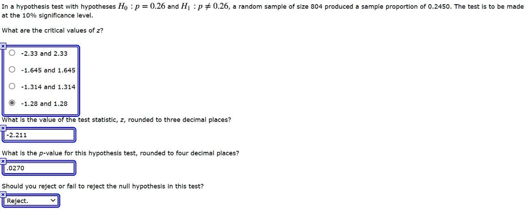In a hypothesis test with hypotheses H0 : p = 0.26 and H1 : p ? 0.26, a random sample of size 804 produced a sample proportion of 0.2450. The test is to be made at the 10% significance level.

What are the critical values of z?
-2.33 and 2.33
-1.645 and 1.645
-1.314 and 1.314
-1.28 and 1.28

What is the value of the test statistic, z, rounded to three decimal places?
-2.211

What is the p-value for this hypothesis test, rounded to four decimal places?
.0270

Should you reject or fail to reject the null hypothesis in this test?
Reject.