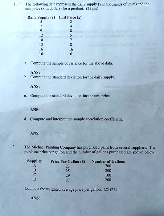 1. The following data represent the daily supply (y in thousands of units) and the unit price (x in dollars) for a product. (25 pts)
Daily Supply (y) Unit Price (x)
5 2
7 4
9 8
12 5
10 7
13 8
16 16
16 6
a. Compute the sample covariance for the above data.
ANS:
b. Compute the standard deviation for the daily supply.
ANS:
c. Compute the standard deviation for the unit price.
ANS:
d. Compute and interpret the sample correlation coefficient.
ANS:
2. The Michael Painting Company has purchased paint from several suppliers. The purchase price per gallon and the number of gallons purchased are shown below.
Supplier Price Per Gallon () Number of Gallons
A 23 700
B 25 200
C 29 100
D 27 200
Compute the weighted average price per gallon. (25 pts.)
ANS: