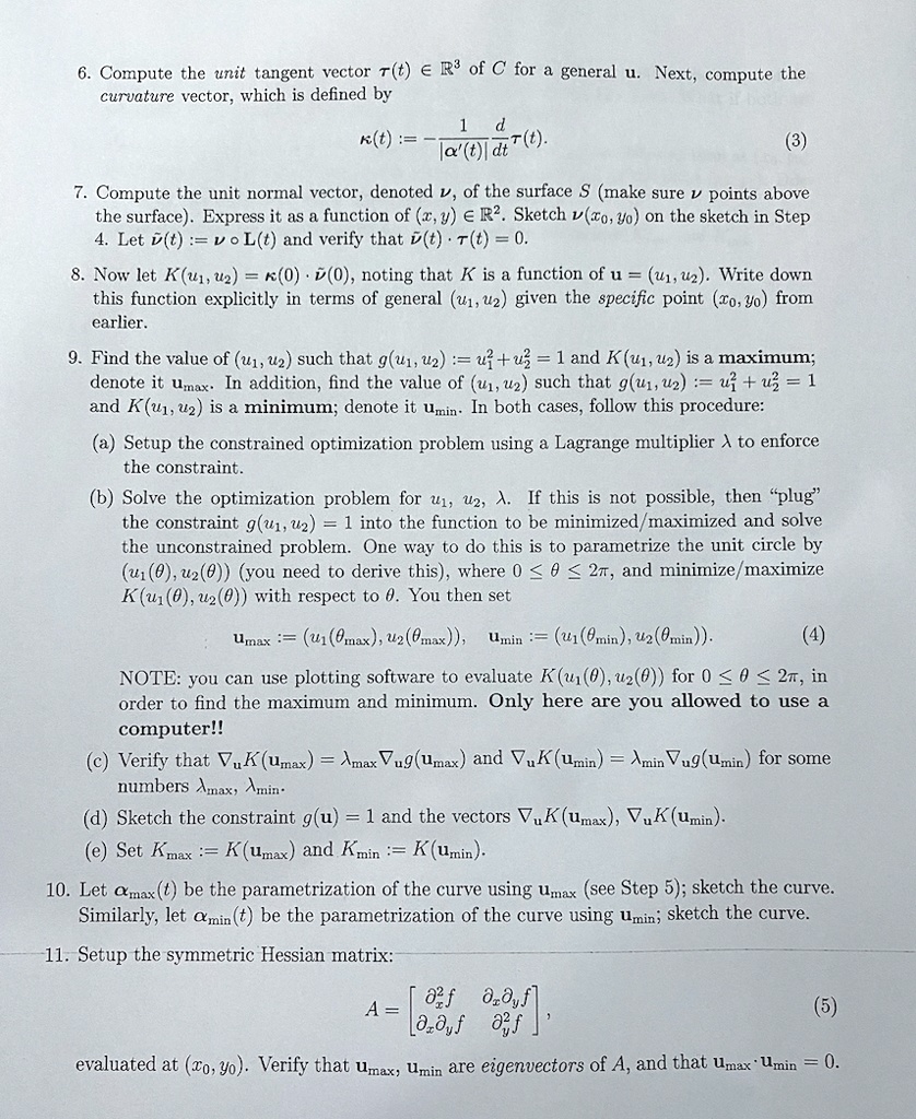 6. Compute the unit tangent vector ?(t) ? R^3 of C for a general t. Next, compute the curvature vector, which is defined by

?(t) := - 1/|?'(t)| d/dt ?(t). (3)

7. Compute the unit normal vector, denoted ?, of the surface S (make sure ? points above the surface). Express it as a function of (x,y) ? R^2. Sketch ?(x0,y0) on the sketch in Step 4. Let ?(t) := ? ? L(t) and verify that ?(t) · ?(t) = 0.

8. Now let K(u1,u2) = ?(0) · ?(0), noting that K is a function of u = (u1,u2). Write down this function explicitly in terms of general (u1,u2) given the specific point (x0,y0) from earlier.

9. Find the value of (u1,u2) such that g(u1,u2) := u1^2 + u2^2 = 1 and K(u1,u2) is a maximum; denote it umax. In addition, find the value of (u1,u2) such that g(u1,u2) := u1^2 + u2^2 = 1 and K(u1,u2) is a minimum; denote it umin. In both cases, follow this procedure:

(a) Setup the constrained optimization problem using a Lagrange multiplier ? to enforce the constraint.

(b) Solve the optimization problem for u1, u2, ?. If this is not possible, then "plug" the constraint g(u1,u2) = 1 into the function to be minimized/maximized and solve the unconstrained problem. One way to do this is to parametrize the unit circle by (u1(?), u2(?)) (you need to derive this), where 0 ? ? ? 2?, and minimize/maximize K(u1(?), u2(?)) with respect to ?. You then set

umax := (u1(?max), u2(?max)), umin := (u1(?min), u2(?min)). (4)

NOTE: you can use plotting software to evaluate K(u1(?), u2(?)) for 0 ? ? ? 2?, in order to find the maximum and minimum. Only here are you allowed to use a computer!!

(c) Verify that ?u K(umax) = ?max ?u g(umax) and ?u K(umin) = ?min ?u g(umin) for some numbers ?max, ?min.

(d) Sketch the constraint g(u) = 1 and the vectors ?u K(umax), ?u K(umin).

(e) Set Kmax := K(umax) and Kmin := K(umin).

10. Let ?max(t) be the parametrization of the curve using umax (see Step 5); sketch the curve. Similarly, let ?min(t) be the parametrization of the curve using umin; sketch the curve.

11. Setup the symmetric Hessian matrix:

A = [ ?^2f/?x^2    ?^2f/?x?y
      ?^2f/?y?x    ?^2f/?y^2 ], (5)

evaluated at (x0,y0). Verify that umax, umin are eigenvectors of A, and that umax · umin = 0.