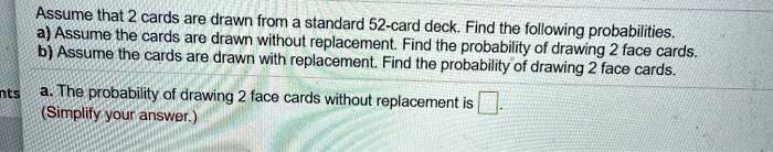 Assume that 2 cards are drawn from a standard 52-card deck. Find the following probabilities.
a) Assume the cards are drawn without replacement. Find the probability of drawing 2 face cards.
b) Assume the cards are drawn with replacement. Find the probability of drawing 2 face cards.
a. The probability of drawing 2 face cards without replacement is .
(Simplify your answer.)