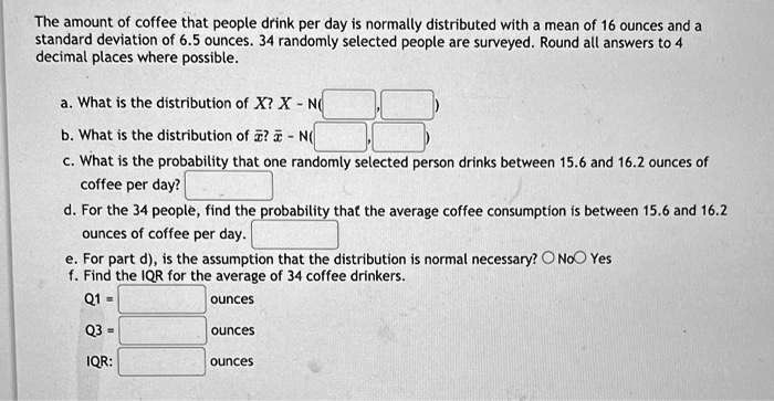 The amount of coffee that people drink per day is normally distributed with a mean of 16 ounces and a standard deviation of 6.5 ounces. 34 randomly selected people are surveyed. Round all answers to 4 decimal places where possible.

a. What is the distribution of X? X   N(
, )
b. What is the distribution of ?x? ?x   N(
, )
c. What is the probability that one randomly selected person drinks between 15.6 and 16.2 ounces of coffee per day?
d. For the 34 people, find the probability that the average coffee consumption is between 15.6 and 16.2 ounces of coffee per day.
e. For part d), is the assumption that the distribution is normal necessary? No Yes
f. Find the IQR for the average of 34 coffee drinkers.
Q1 = ounces
Q3 = ounces
IQR: ounces