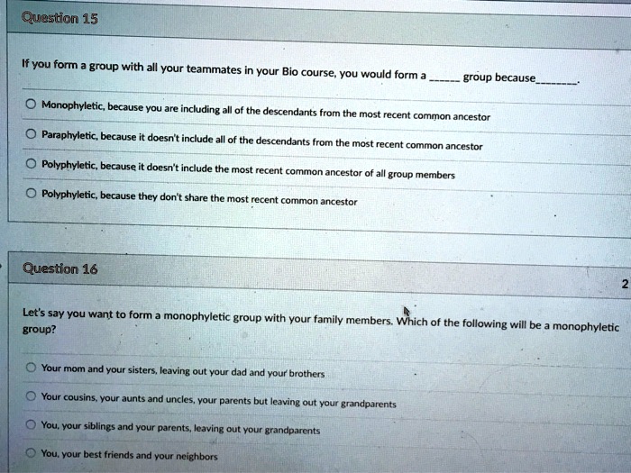 Question 15
If you form a group with all your teammates in your Bio course, you would form a  group because.

Monophyletic, because you are including all of the descendants from the most recent common ancestor
Paraphyletic, because it doesn't include all of the descendants from the most recent common ancestor
Polyphyletic, because it doesn't include the most recent common ancestor of all group members
Polyphyletic, because they don't share the most recent common ancestor

Question 16
Let's say you want to form a monophyletic group with your family members. Which of the following will be a monophyletic group?

Your mom and your sisters, leaving out your dad and your brothers
Your cousins, your aunts and uncles, your parents but leaving out your grandparents
You, your siblings and your parents, leaving out your grandparents
You, your best friends and your neighbors