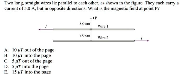 Two long, straight wires lie parallel to each other, as shown in the figure. They each carry a current of 5.0 A, but in opposite directions. What is the magnetic field at point P?

P
8.0 cm
Wire 1
I
8.0 cm
Wire 2
I

A. 10 ?T out of the page
B. 10 ?T into the page
C. 5 ?T out of the page
D. 5 ?T into the page
E. 15 ?T into the page