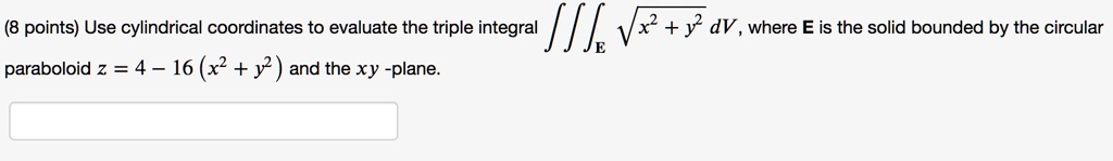 Use cylindrical coordinates to evaluate the triple integral ?E ?(x² + y²) dV, where E is the solid bounded by the circular paraboloid z = 4 - 16(x² + y²) and the xy-plane.