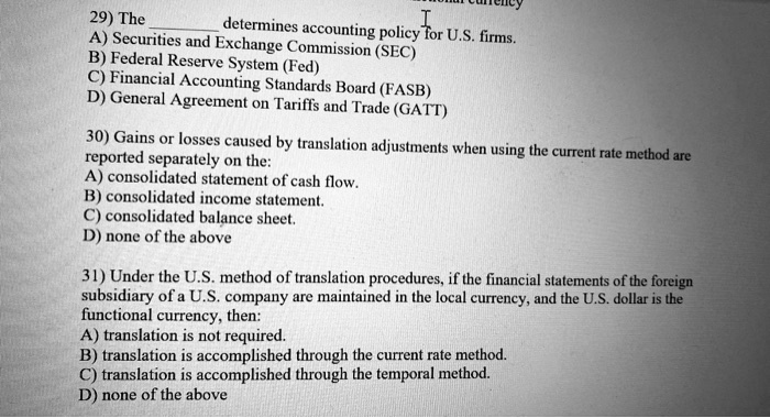 29) The
determines accounting policy for U.S. firms.
A) Securities and Exchange Commission (SEC)
B) Federal Reserve System (Fed)
C) Financial Accounting Standards Board (FASB)
D) General Agreement on Tariffs and Trade (GATT)
30) Gains or losses caused by translation adjustments when using the current rate method are
reported separately on the:
A) consolidated statement of cash flow.
B) consolidated income statement.
C) consolidated balance sheet.
D) none of the above
31) Under the U.S. method of translation procedures, if the financial statements of the foreign
subsidiary of a U.S. company are maintained in the local currency, and the U.S. dollar is the
functional currency, then:
A) translation is not required.
B) translation is accomplished through the current rate method.
C) translation is accomplished through the temporal method.
D) none of the above