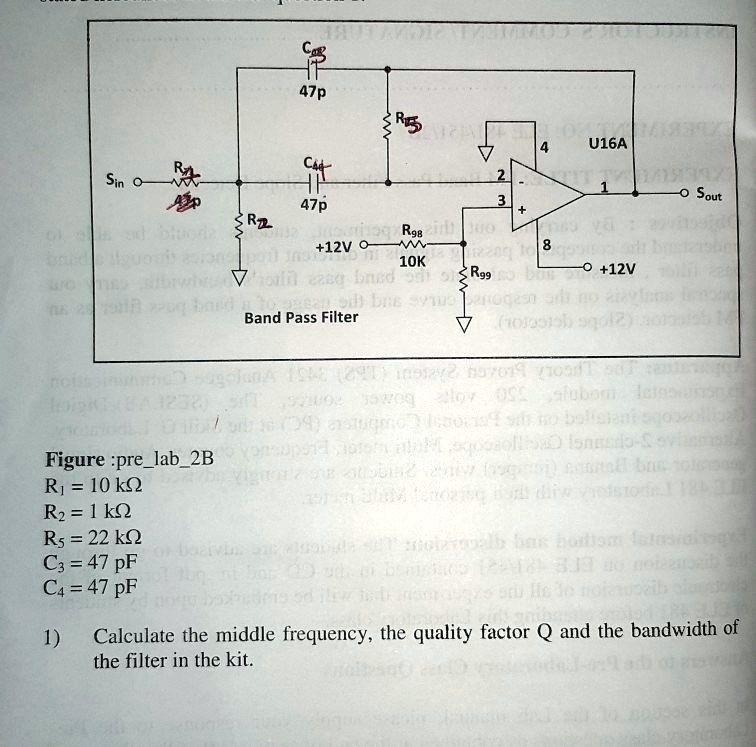 Band Pass Filter
Figure :prelab2B
R1 = 10 k?
R2 = 1 k?
R5 = 22 k?
C3 = 47 pF
C4 = 47 pF
1) Calculate the middle frequency, the quality factor Q and the bandwidth of the filter in the kit.