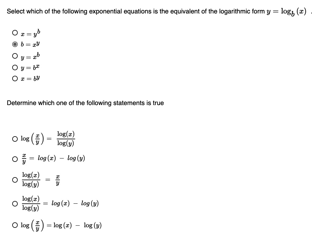 Select which of the following exponential equations is the equivalent of the logarithmic form y = logb(x)
x = y^b
b = x^y
y = x^b
y = b^x
x = b^y
Determine which one of the following statements is true
log(x/y) = log(x)/log(y)
x/y = log(x) - log(y)
log(x)/log(y) = x/y
log(x)/log(y) = log(x) - log(y)
log(x/y) = log(x) - log(y)