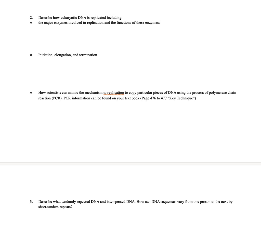 2. Describe how eukaryotic DNA is replicated including:
• the major enzymes involved in replication and the functions of these enzymes;
• Initiation, elongation, and termination
• How scientists can mimic the mechanism to replication to copy particular pieces of DNA using the process of polymerase chain reaction (PCR).
3. Describe what tandemly repeated DNA and interspersed DNA. How can DNA sequences vary from one person to the next by short-tandem repeats?