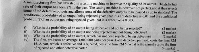 A manufacturing firm has invested in a testing machine to improve the quality of its output. The defective
rate of their output has been 2% in the past. The testing machine is however not perfect and it thus rejects
some of the defective outputs and allows some of the defective outputs to be passed as up to standard. The
conditional probability of an output being rejected given that it is not defective is 0.01 and the conditional
probability of an output not being rejected given that it is defective is 0.003.
i) What is the probability of an output being defective and not being rejected?
(2 marks)
ii) What is the probability of an output not being rejected and not being defective?
(2 marks)
iii) What is the probability of an output, which has not been rejected, being defective?
(2 marks)
iv) The firm produces on average 1,000,000 parts per year. Each defective part sold costs the firm RM
15. A part, which is defective and is rejected, costs the firm RM 5. What is the annual cost to the firm
of rejected and other defective parts?
(4 marks)