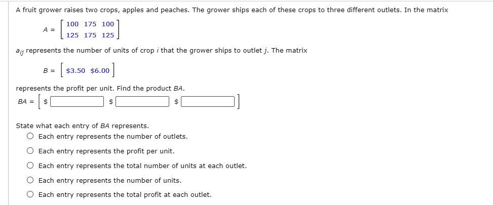 A fruit grower raises two crops, apples and peaches. The grower ships each of these crops to three different outlets. In the matrix
A = 
eginbmatrix 100     175     100  125     175     125 endbmatrix
aij represents the number of units of crop i that the grower ships to outlet j. The matrix
B = 
eginbmatrix 3.506.00 endbmatrix
represents the profit per unit. Find the product BA.
BA = eginbmatrix  endbmatrix
State what each entry of BA represents.
Each entry represents the number of outlets.
Each entry represents the profit per unit.
Each entry represents the total number of units at each outlet.
Each entry represents the number of units.
Each entry represents the total profit at each outlet.