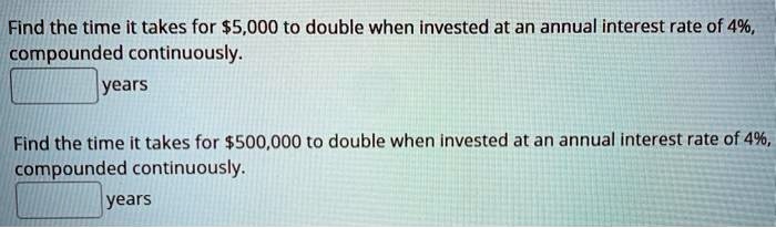 Find the time it takes for 5,000 to double when invested at an annual interest rate of 4%, compounded continuously.
years
Find the time it takes for500,000 to double when invested at an annual interest rate of 4%, compounded continuously.
years