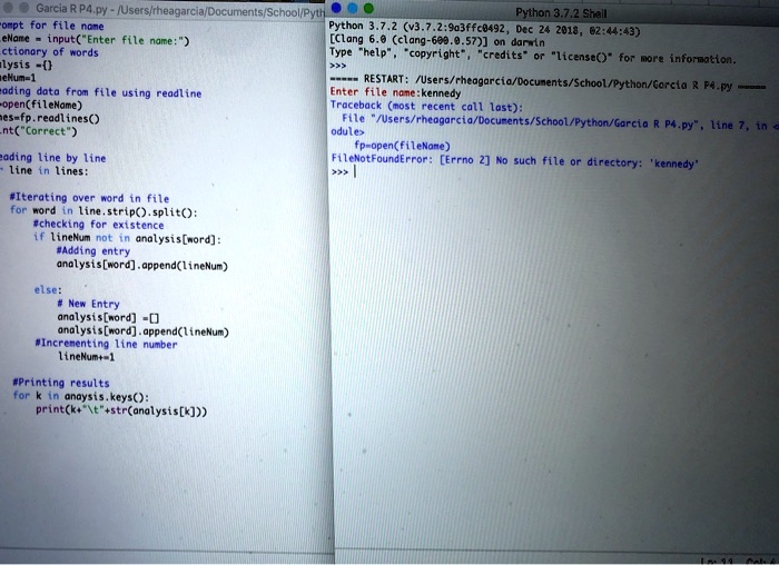 Garcia R P4.py-/Users/rheagarcia/Documents/School/Pyth
"ompt for file name
eName = input("Enter file name:")
ctionary of words
alysis = 
eNum = 1
#ading data from file using readline
fp = open(fileName)
lines = fp.readlines()
fp.close()
#Correct
#eading line by line
for line in lines:
#Iterating over word in file
for word in line.strip().split():
#checking for existence
if lineNum not in analysis[word]:
#Adding entry
analysis[word].append(lineNum)
else:
# New Entry
analysis[word] = []
analysis[word].append(lineNum)
#Incrementing line number
lineNum += 1
#Printing results
for k in anaysis.keys():
print(k + "" + str(analysis[k]))
Python 3.7.2 Shell
Python 3.7.2 (v3.7.2:9a3ffc0492, Dec 24 2018, 02:44:43)
[Clang 6.0 (clang-600.0.57)] on darwin
Type "help", "copyright", "credits" or "license()" for more information.
>>>
—-RESTART: /Users/rheagarcia/Documents/School/Python/Garcia R. Pe.py—-
Enter file name: kennedy
Traceback (most recent call last):
File "/Users/rheagarcia/Documents/School/Python/Garcia R P4.py", line 7, in <module>
    fp = open(fileName)
FileNotFoundError: [Errno 2] No such file or directory: 'kennedy'
>>>