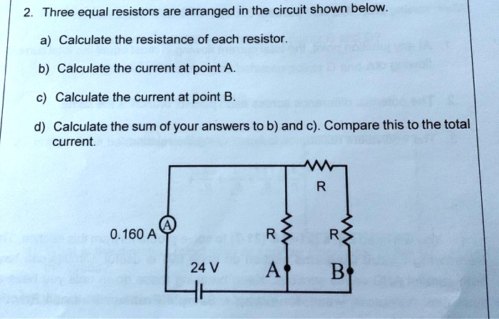 2. Three equal resistors are arranged in the circuit shown below.

a) Calculate the resistance of each resistor.

b) Calculate the current at point A.

c) Calculate the current at point B.

d) Calculate the sum of your answers to b) and c). Compare this to the total current.

0.160 A (A)
24 V
R
R R
A B